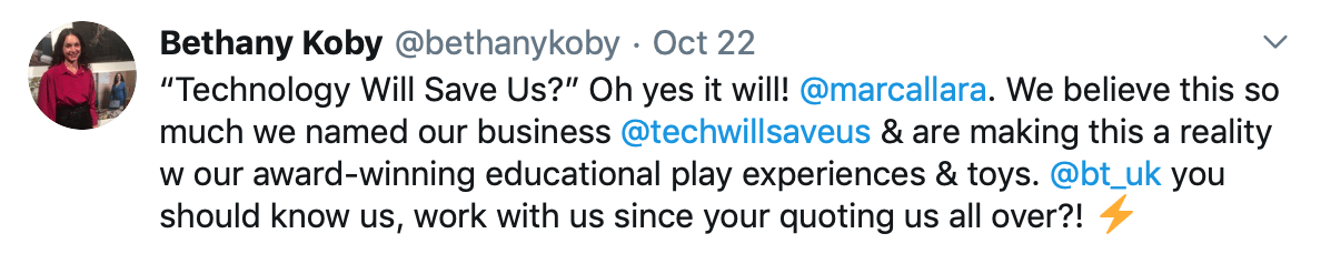 Tweet by Bethany Koby that says: "Technology Will Save Us?” Oh yes it will! @marcallara . We believe this so much we named our business @techwillsaveus &amp; are making this a reality w our award-winning educational play experiences &amp; toys. @bt_uk you should know us, work with us since your quoting us all over?! "