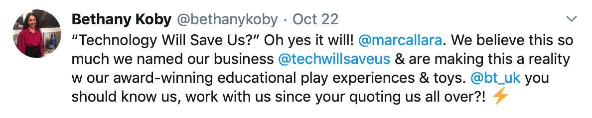 Tweet by Bethany Koby that says: &quot;Technology Will Save Us?” Oh yes it will! @marcallara . We believe this so much we named our business @techwillsaveus &amp; are making this a reality w our award-winning educational play experiences &amp; toys. @bt_uk you should know us, work with us since your quoting us all over?! &quot;